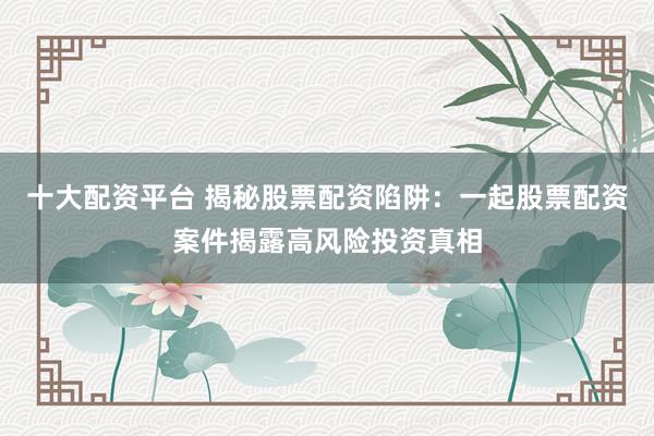 十大配资平台 揭秘股票配资陷阱：一起股票配资案件揭露高风险投资真相