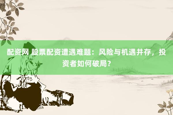 配资网 股票配资遭遇难题：风险与机遇并存，投资者如何破局？