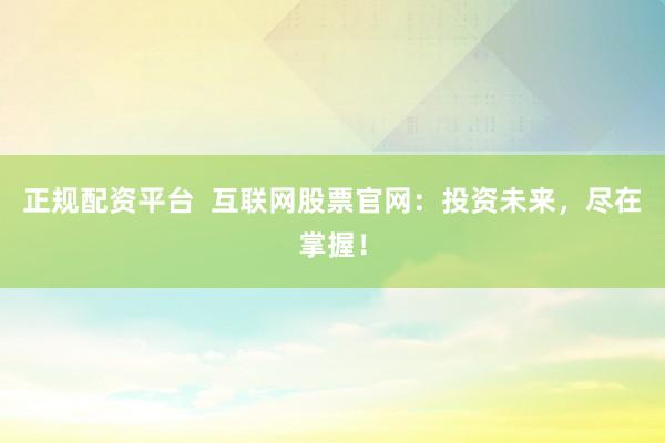 正规配资平台  互联网股票官网：投资未来，尽在掌握！
