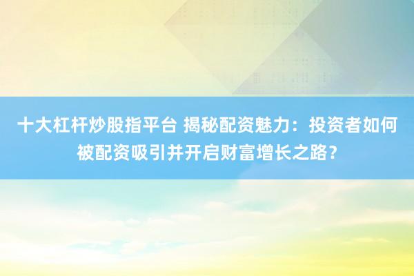 十大杠杆炒股指平台 揭秘配资魅力：投资者如何被配资吸引并开启财富增长之路？