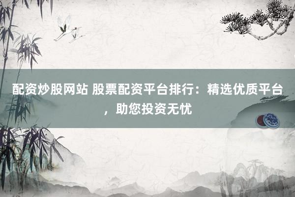 配资炒股网站 股票配资平台排行：精选优质平台，助您投资无忧