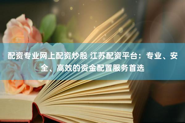 配资专业网上配资炒股 江苏配资平台：专业、安全、高效的资金配置服务首选