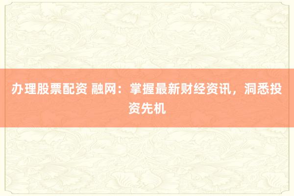 办理股票配资 融网：掌握最新财经资讯，洞悉投资先机