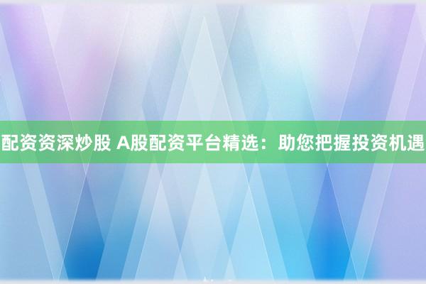配资资深炒股 A股配资平台精选：助您把握投资机遇