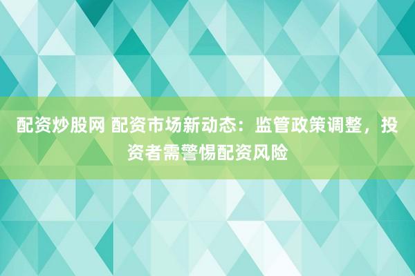 配资炒股网 配资市场新动态：监管政策调整，投资者需警惕配资风险
