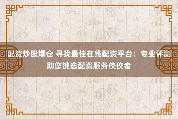 配资炒股爆仓 寻找最佳在线配资平台：专业评测助您挑选配资服务佼佼者