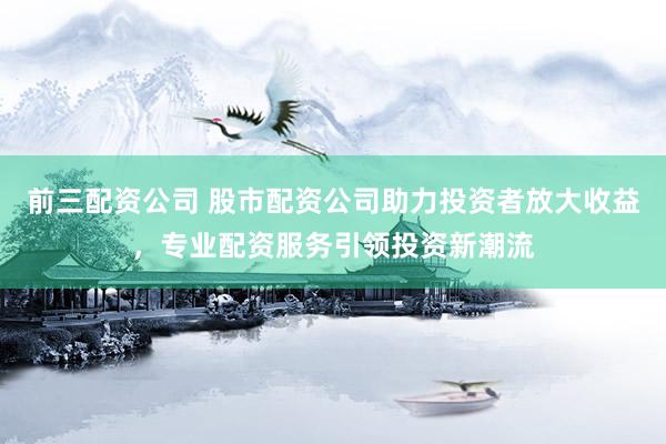 前三配资公司 股市配资公司助力投资者放大收益，专业配资服务引领投资新潮流