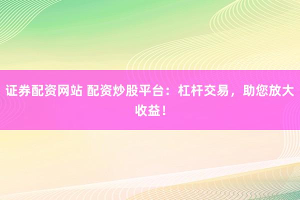 证券配资网站 配资炒股平台：杠杆交易，助您放大收益！