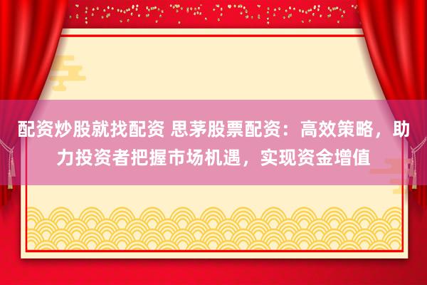 配资炒股就找配资 思茅股票配资：高效策略，助力投资者把握市场机遇，实现资金增值