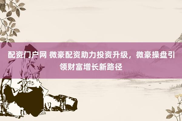 配资门户网 微豪配资助力投资升级，微豪操盘引领财富增长新路径