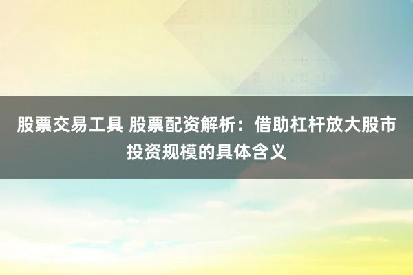 股票交易工具 股票配资解析：借助杠杆放大股市投资规模的具体含义