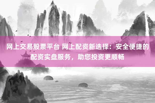 网上交易股票平台 网上配资新选择：安全便捷的配资实盘服务，助您投资更顺畅