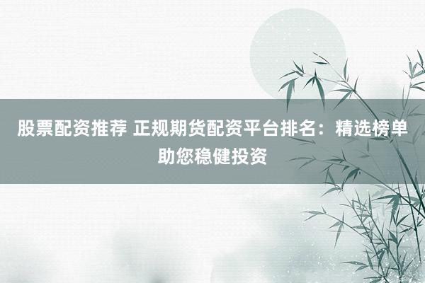 股票配资推荐 正规期货配资平台排名：精选榜单助您稳健投资