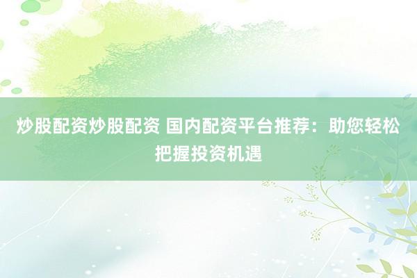 炒股配资炒股配资 国内配资平台推荐：助您轻松把握投资机遇