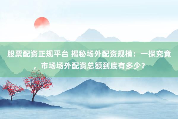 股票配资正规平台 揭秘场外配资规模：一探究竟，市场场外配资总额到底有多少？