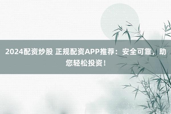 2024配资炒股 正规配资APP推荐：安全可靠，助您轻松投资！