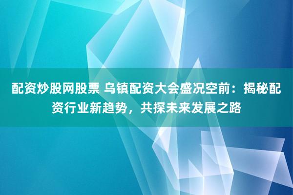 配资炒股网股票 乌镇配资大会盛况空前：揭秘配资行业新趋势，共探未来发展之路