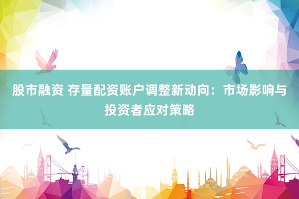 股市融资 存量配资账户调整新动向：市场影响与投资者应对策略