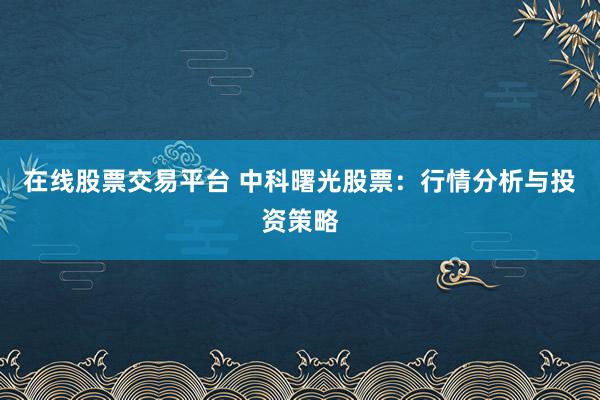 在线股票交易平台 中科曙光股票：行情分析与投资策略