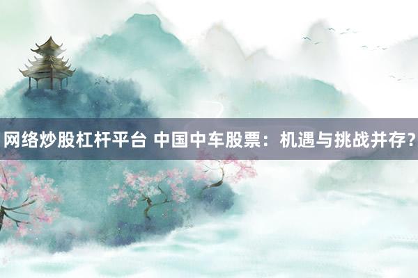 网络炒股杠杆平台 中国中车股票：机遇与挑战并存？