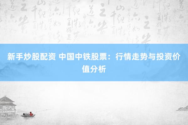 新手炒股配资 中国中铁股票：行情走势与投资价值分析