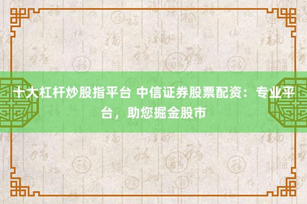 十大杠杆炒股指平台 中信证券股票配资：专业平台，助您掘金股市