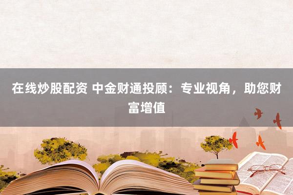 在线炒股配资 中金财通投顾：专业视角，助您财富增值
