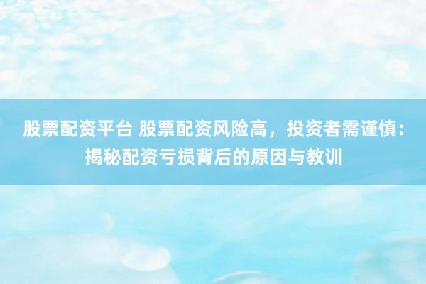 股票配资平台 股票配资风险高，投资者需谨慎：揭秘配资亏损背后的原因与教训
