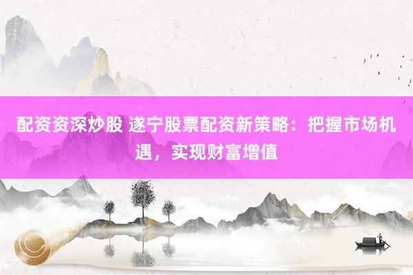 配资资深炒股 遂宁股票配资新策略：把握市场机遇，实现财富增值