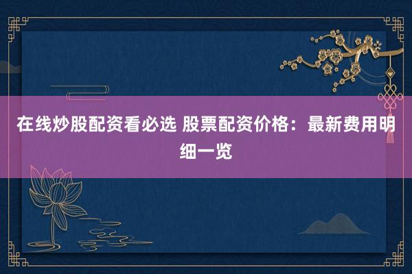 在线炒股配资看必选 股票配资价格:最新费用明细一览