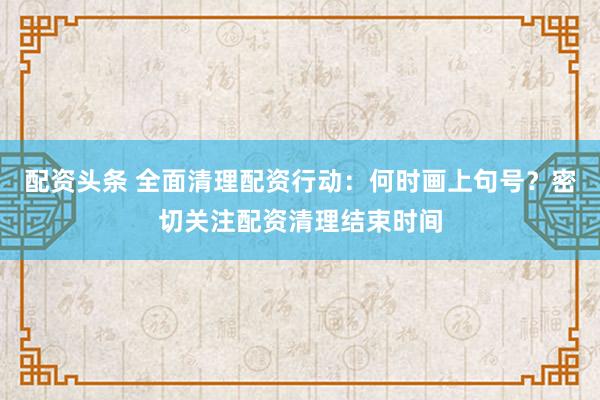 配资头条 全面清理配资行动：何时画上句号？密切关注配资清理结束时间