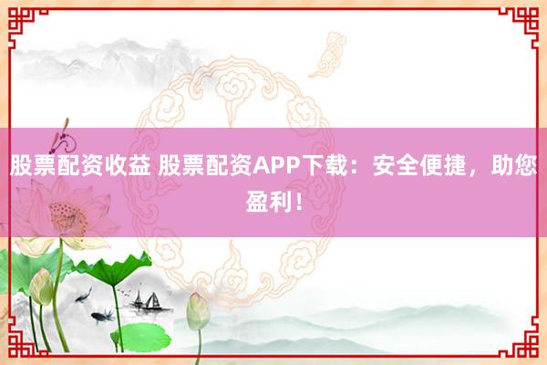 股票配资收益 股票配资APP下载:安全便捷,助您盈利!
