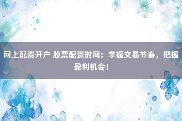 网上配资开户 股票配资时间：掌握交易节奏，把握盈利机会！