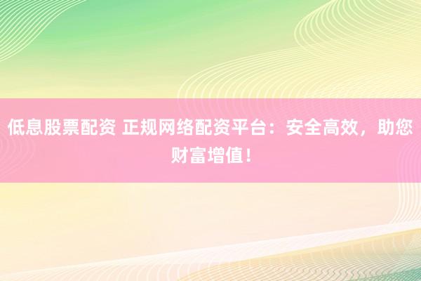低息股票配资 正规网络配资平台:安全高效,助您财富增值!