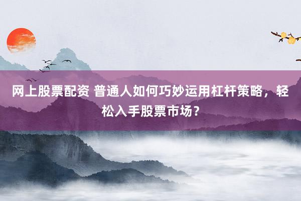 网上股票配资 普通人如何巧妙运用杠杆策略,轻松入手股票市场?