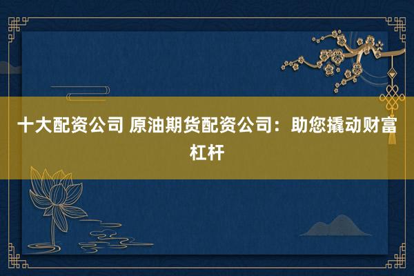 十大配资公司 原油期货配资公司：助您撬动财富杠杆