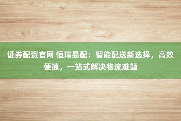 证券配资官网 恒瑞易配:智能配送新选择,高效便捷,一站式解决物流难题