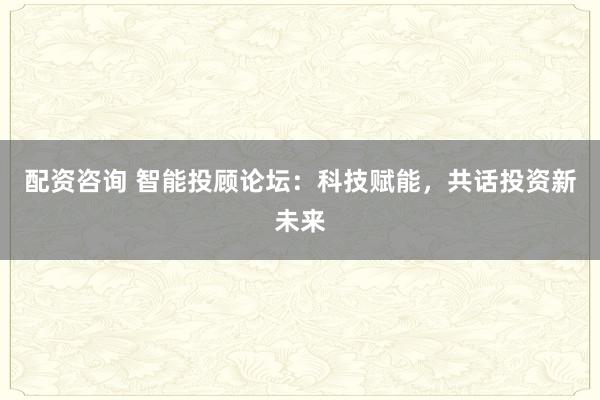 配资咨询 智能投顾论坛：科技赋能，共话投资新未来