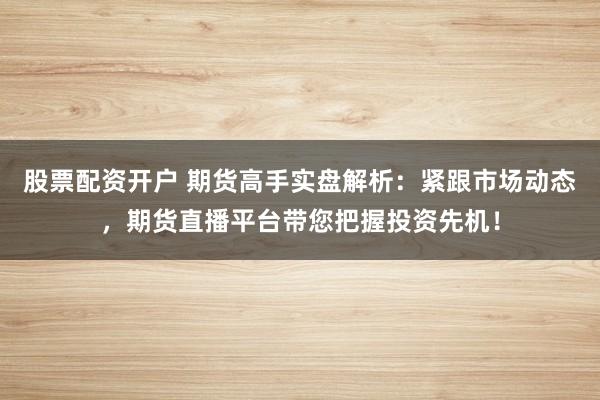 股票配资开户 期货高手实盘解析:紧跟市场动态,期货直播平台带您把握投资先机!