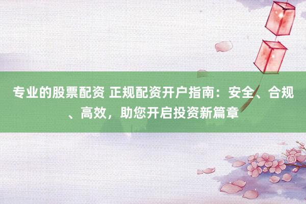 专业的股票配资 正规配资开户指南：安全、合规、高效，助您开启投资新篇章