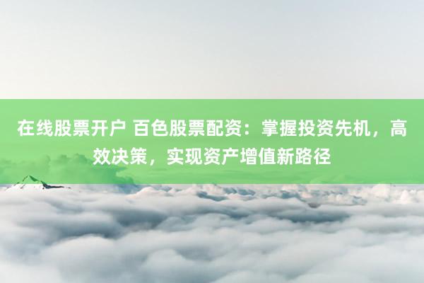 在线股票开户 百色股票配资：掌握投资先机，高效决策，实现资产增值新路径