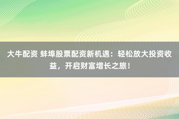 大牛配资 蚌埠股票配资新机遇:轻松放大投资收益,开启财富增长之旅!