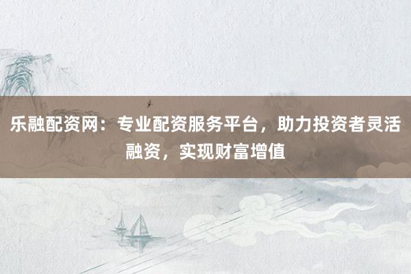 乐融配资网:专业配资服务平台,助力投资者灵活融资,实现财富增值