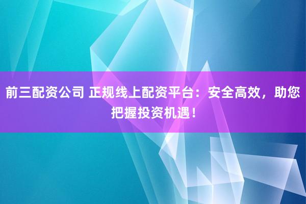 前三配资公司 正规线上配资平台：安全高效，助您把握投资机遇！
