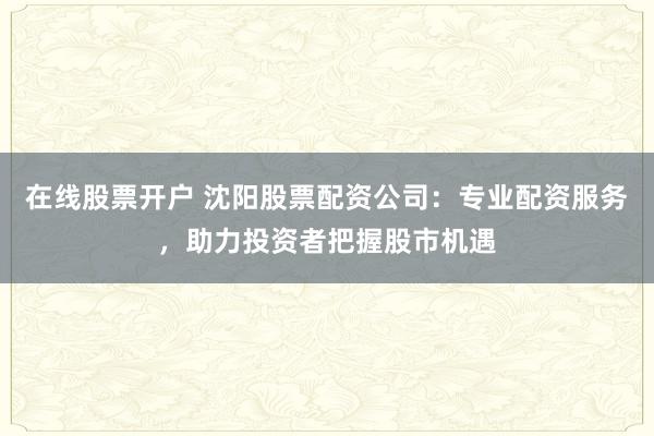 在线股票开户 沈阳股票配资公司:专业配资服务,助力投资者把握股市机遇