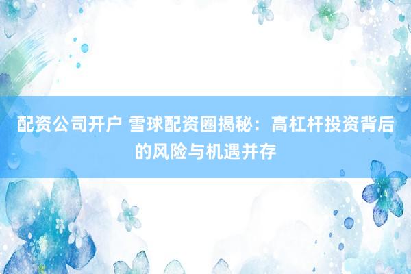 配资公司开户 雪球配资圈揭秘：高杠杆投资背后的风险与机遇并存