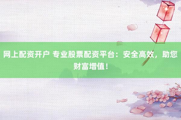 网上配资开户 专业股票配资平台：安全高效，助您财富增值！