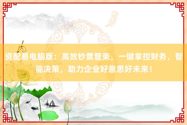 资配易电脑版：高效钞票管束，一键掌控财务，智能决策，助力企业好意思好未来！