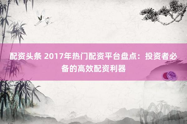 配资头条 2017年热门配资平台盘点:投资者必备的高效配资利器