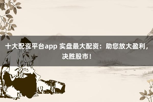 十大配资平台app 实盘最大配资：助您放大盈利，决胜股市！